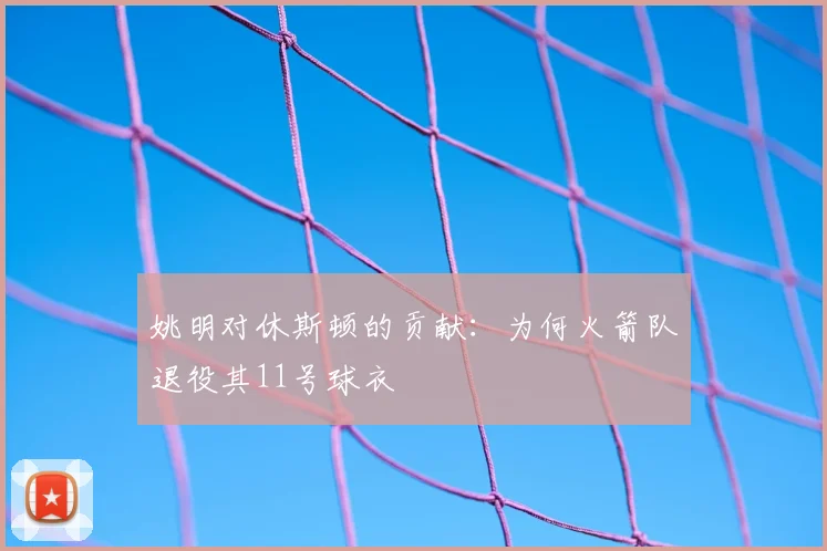 姚明对休斯顿的贡献:为何火箭队退役其11号球衣
