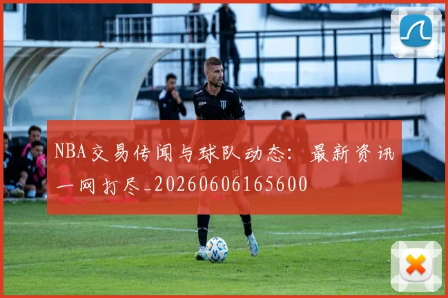 NBA交易传闻与球队动态：最新资讯一网打尽_20260606165600
