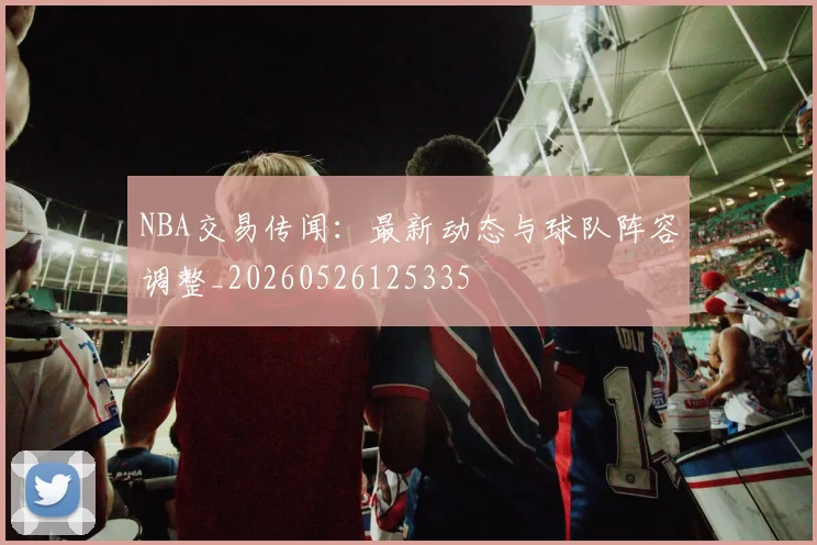 NBA交易传闻：最新动态与球队阵容调整_20260526125335