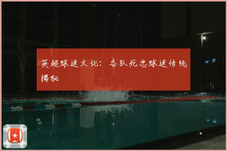 英超球迷文化:各队死忠球迷传统揭秘