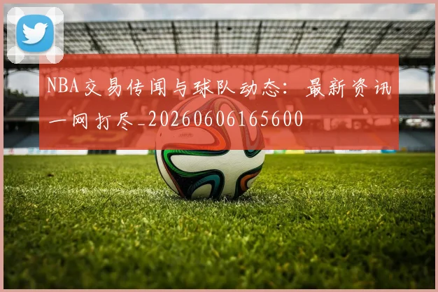 NBA交易传闻与球队动态：最新资讯一网打尽_20260606165600